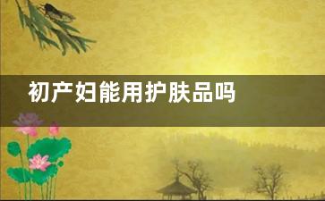 初产妇能用护肤品吗 产后多久能用